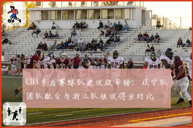 CBA季后赛球队进攻效率榜:辽宁队团队配合与浙江队快攻得分对比