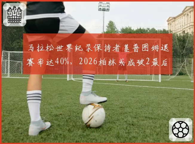 马拉松世界纪录保持者基普图姆退赛率达40%，2026柏林或成破2最后窗口