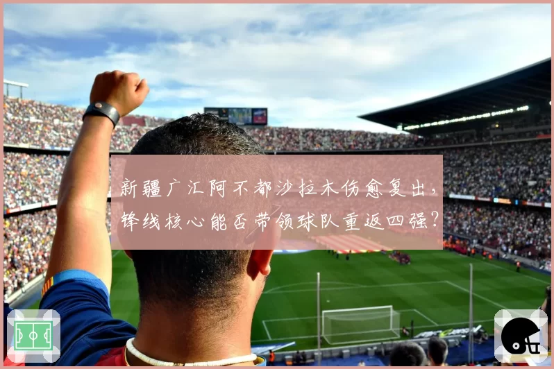 新疆广汇阿不都沙拉木伤愈复出，锋线核心能否带领球队重返四强？