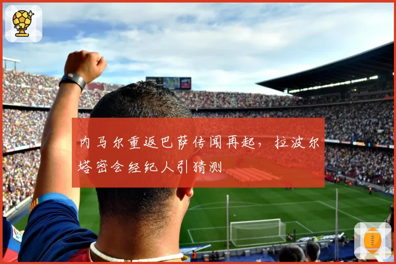 内马尔重返巴萨传闻再起,拉波尔塔密会经纪人引猜测
