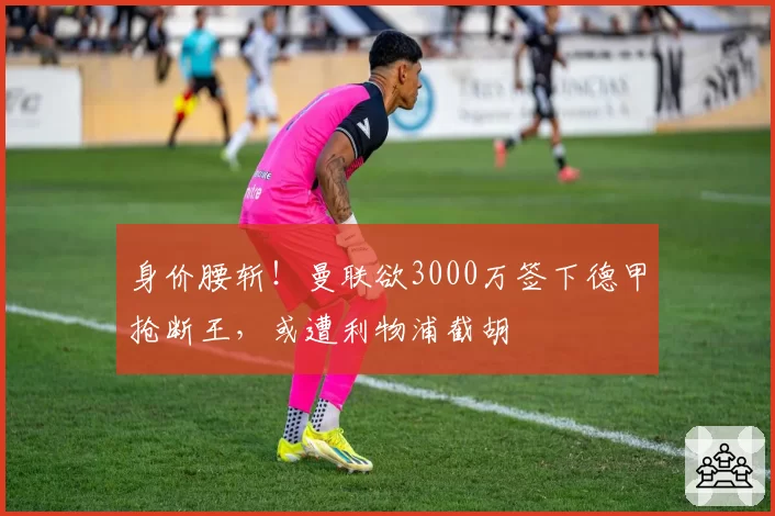 身价腰斩!曼联欲3000万签下德甲抢断王,或遭利物浦截胡