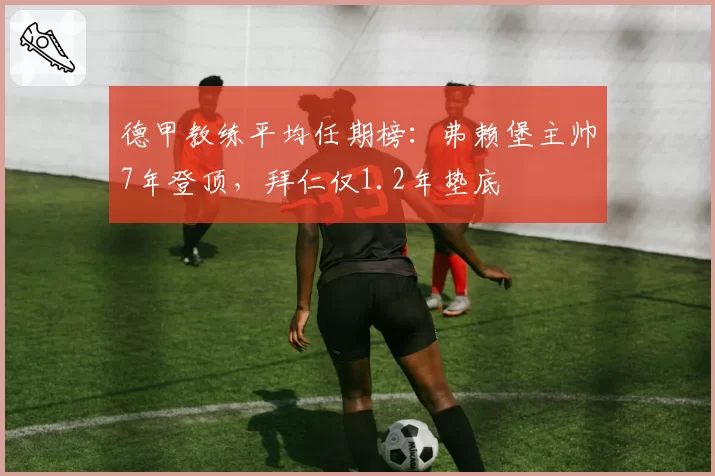 德甲教练平均任期榜：弗赖堡主帅7年登顶，拜仁仅1.2年垫底