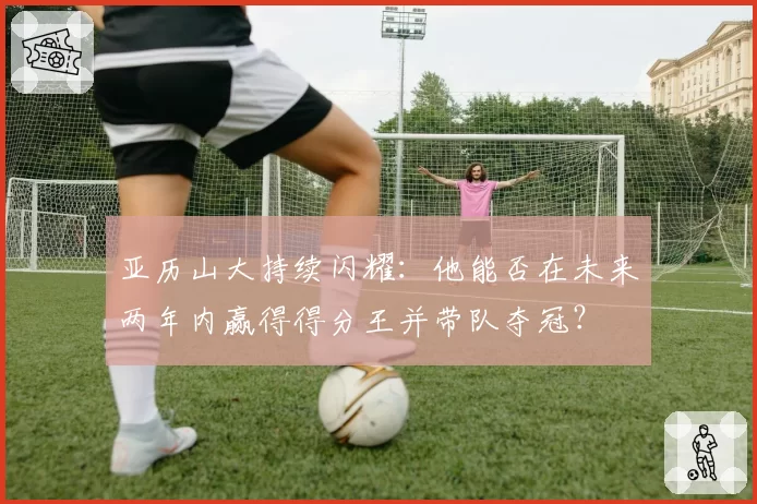 亚历山大持续闪耀:他能否在未来两年内赢得得分王并带队夺冠?