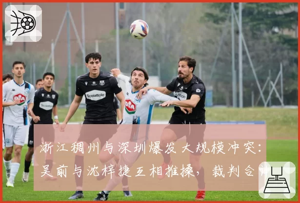 浙江稠州与深圳爆发大规模冲突:吴前与沈梓捷互相推搡,裁判合计吹罚4次技术犯规