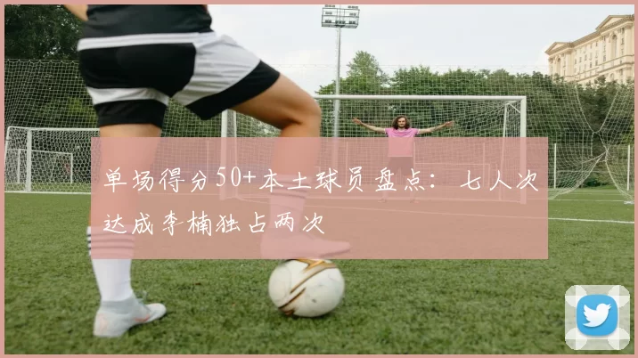 单场得分50+本土球员盘点：七人次达成李楠独占两次