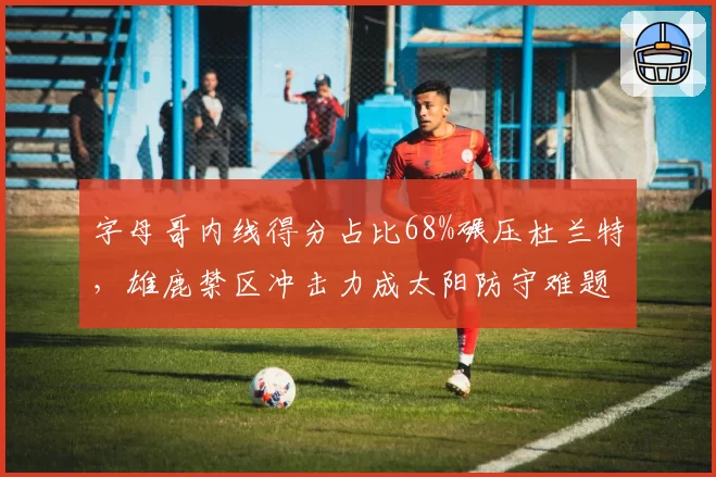 字母哥内线得分占比68%碾压杜兰特,雄鹿禁区冲击力成太阳防守难题