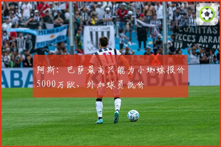 阿斯：巴萨最高只能为小蜘蛛报价5000万欧，外加球员抵价