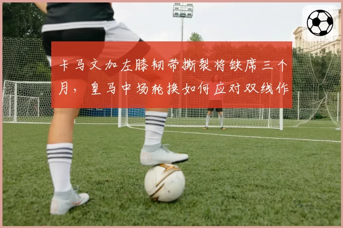 卡马文加左膝韧带撕裂将缺席三个月,皇马中场轮换如何应对双线作战?