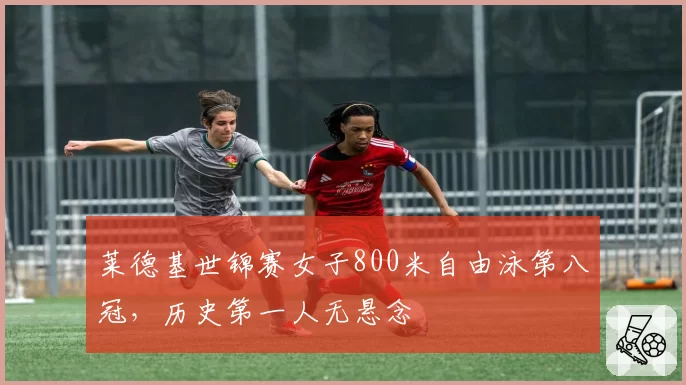 莱德基世锦赛女子800米自由泳第八冠,历史第一人无悬念