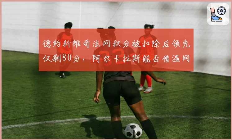 德约科维奇法网积分被扣除后领先仅剩80分,阿尔卡拉斯能否借温网反超?