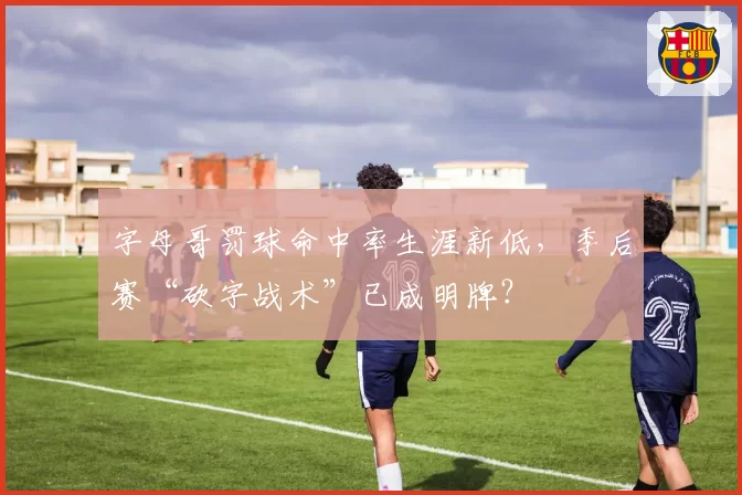 字母哥罚球命中率生涯新低，季后赛“砍字战术”已成明牌？