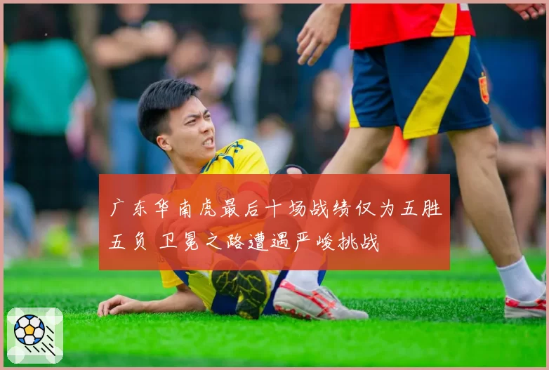 广东华南虎最后十场战绩仅为五胜五负 卫冕之路遭遇严峻挑战