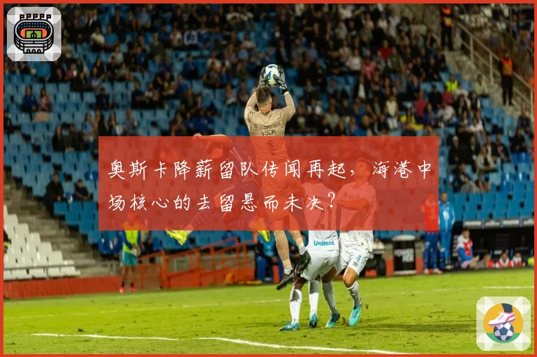 奥斯卡降薪留队传闻再起,海港中场核心的去留悬而未决?