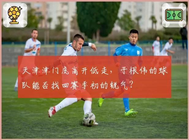 天津津门虎高开低走，于根伟的球队能否找回赛季初的锐气？