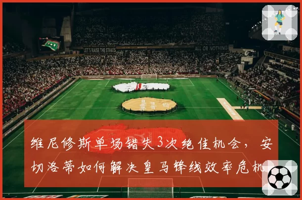 维尼修斯单场错失3次绝佳机会，安切洛蒂如何解决皇马锋线效率危机？