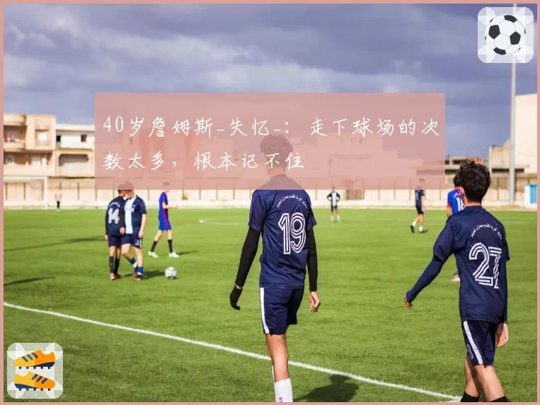 40岁詹姆斯_失忆_：走下球场的次数太多，根本记不住