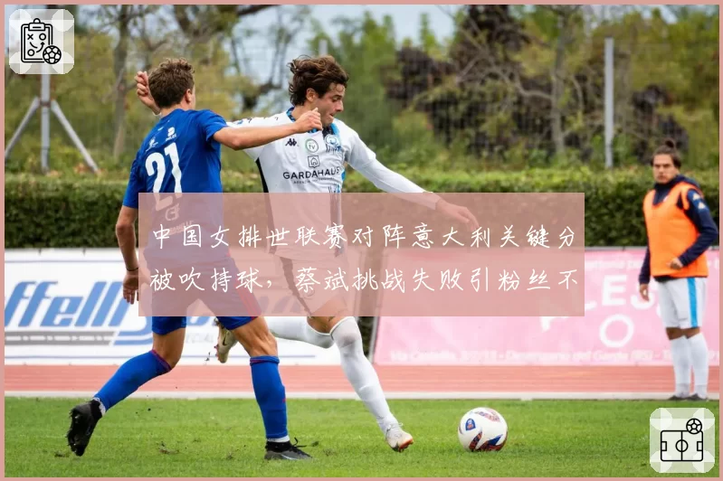 中国女排世联赛对阵意大利关键分被吹持球,蔡斌挑战失败引粉丝不满