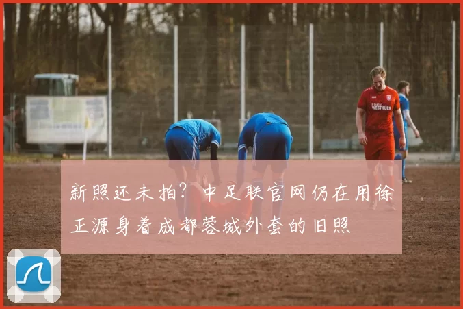 新照还未拍？中足联官网仍在用徐正源身着成都蓉城外套的旧照