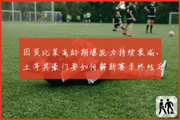 因莫比莱高龄期爆发力持续衰减，土耳其豪门要如何解新赛季终结乏力难题？