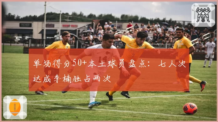 单场得分50+本土球员盘点：七人次达成李楠独占两次