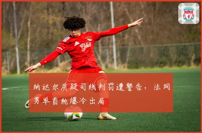 纳达尔质疑司线判罚遭警告,法网男单首轮爆冷出局