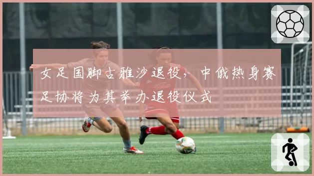 女足国脚古雅沙退役，中俄热身赛足协将为其举办退役仪式