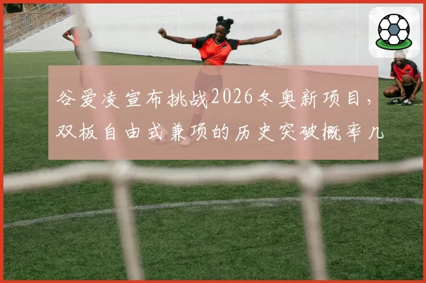 谷爱凌宣布挑战2026冬奥新项目，双板自由式兼项的历史突破概率几何？