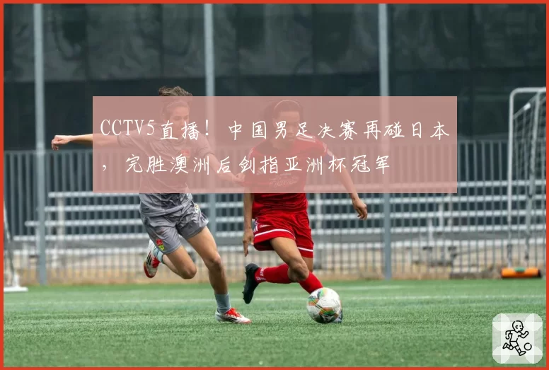 CCTV5直播！中国男足决赛再碰日本，完胜澳洲后剑指亚洲杯冠军