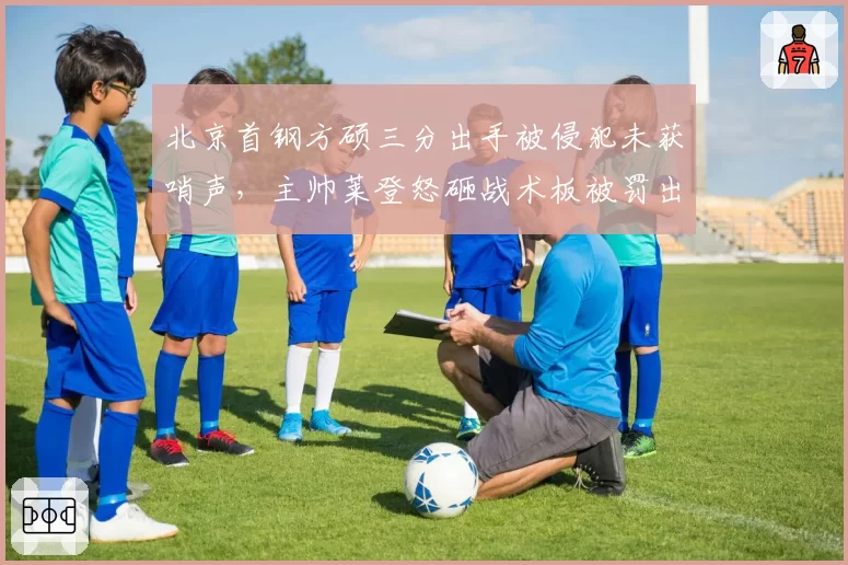 北京首钢方硕三分出手被侵犯未获哨声，主帅莱登怒砸战术板被罚出场