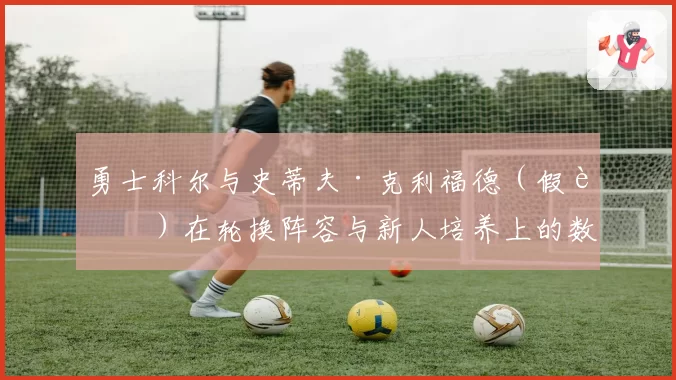 勇士科尔与史蒂夫·克利福德（假设）在轮换阵容与新人培养上的数据对比