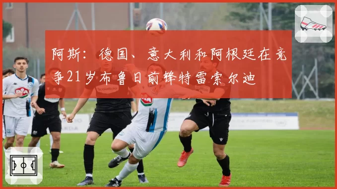 阿斯：德国、意大利和阿根廷在竞争21岁布鲁日前锋特雷索尔迪