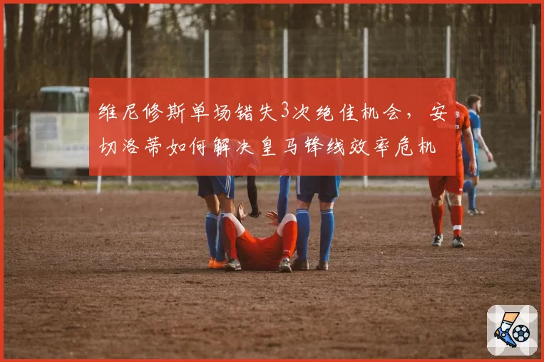 维尼修斯单场错失3次绝佳机会，安切洛蒂如何解决皇马锋线效率危机？