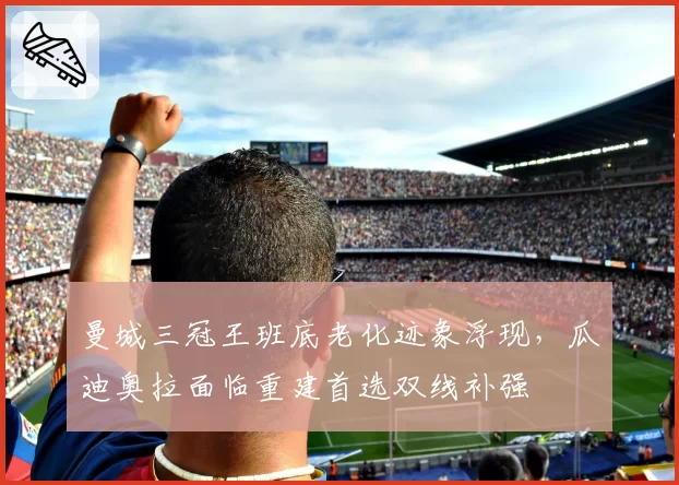 曼城三冠王班底老化迹象浮现，瓜迪奥拉面临重建首选双线补强