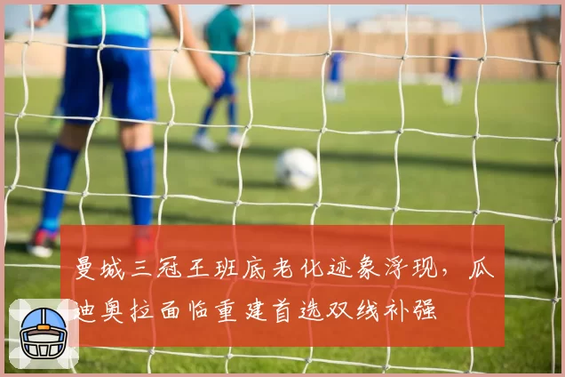 曼城三冠王班底老化迹象浮现，瓜迪奥拉面临重建首选双线补强