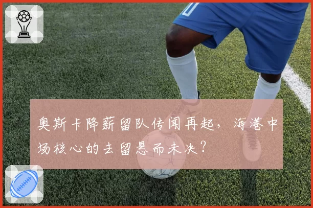 奥斯卡降薪留队传闻再起,海港中场核心的去留悬而未决?