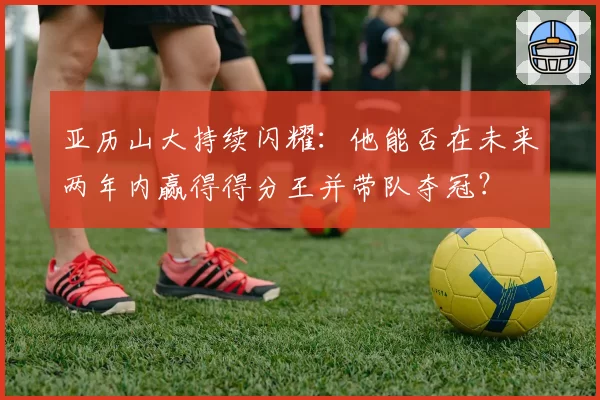 亚历山大持续闪耀:他能否在未来两年内赢得得分王并带队夺冠?