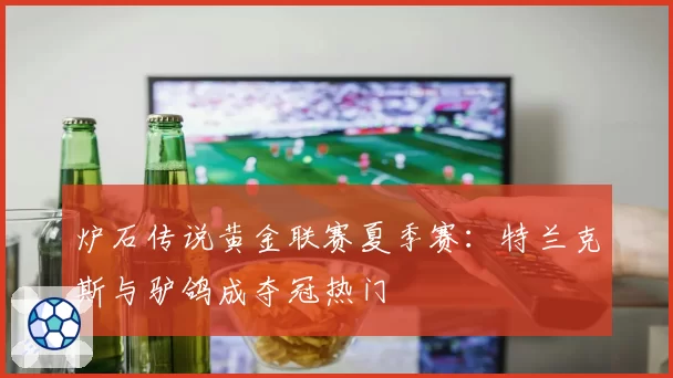 炉石传说黄金联赛夏季赛:特兰克斯与驴鸽成夺冠热门