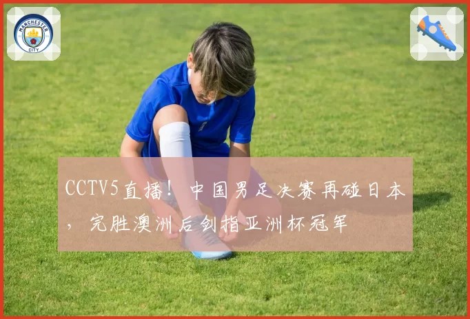 CCTV5直播！中国男足决赛再碰日本，完胜澳洲后剑指亚洲杯冠军