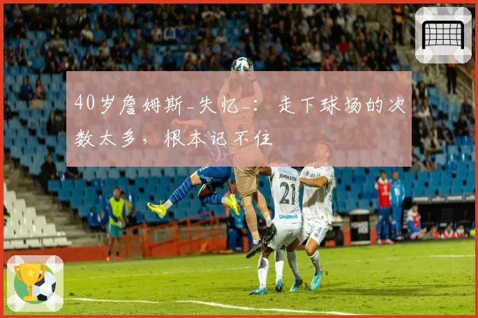 40岁詹姆斯_失忆_：走下球场的次数太多，根本记不住