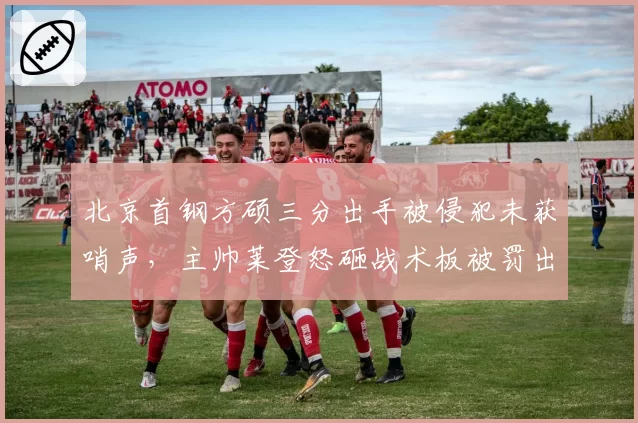 北京首钢方硕三分出手被侵犯未获哨声，主帅莱登怒砸战术板被罚出场
