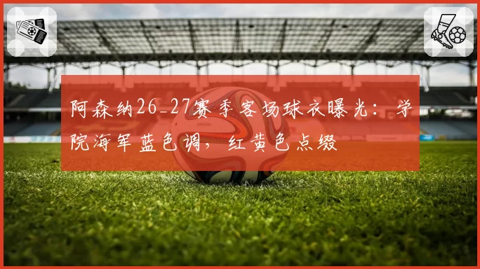 阿森纳26_27赛季客场球衣曝光:学院海军蓝色调,红黄色点缀