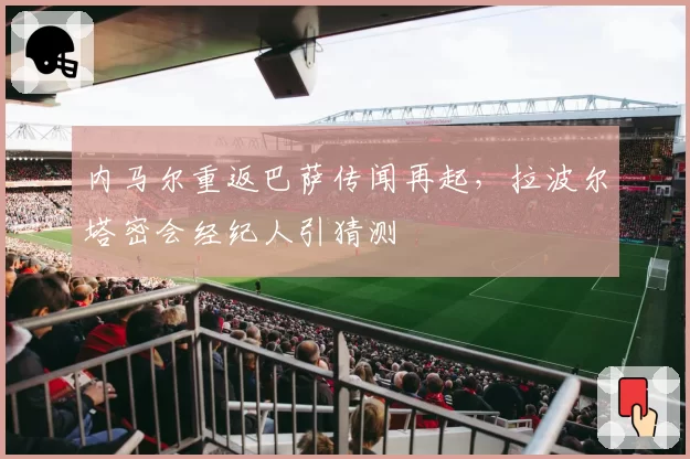 内马尔重返巴萨传闻再起,拉波尔塔密会经纪人引猜测