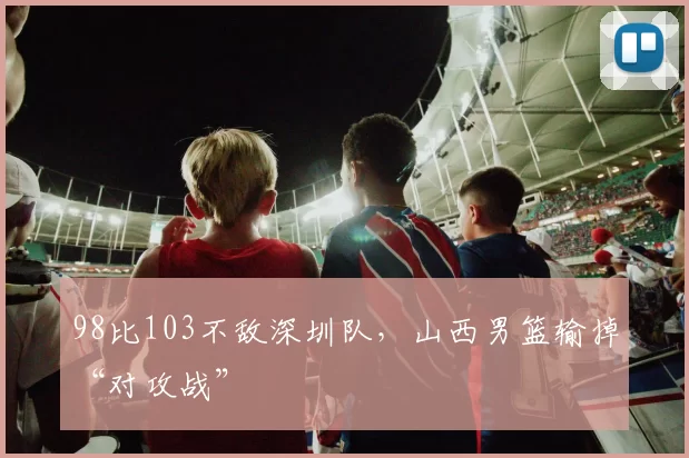 98比103不敌深圳队,山西男篮输掉“对攻战”