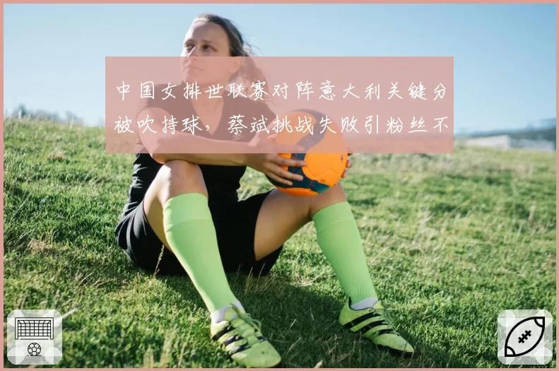 中国女排世联赛对阵意大利关键分被吹持球,蔡斌挑战失败引粉丝不满