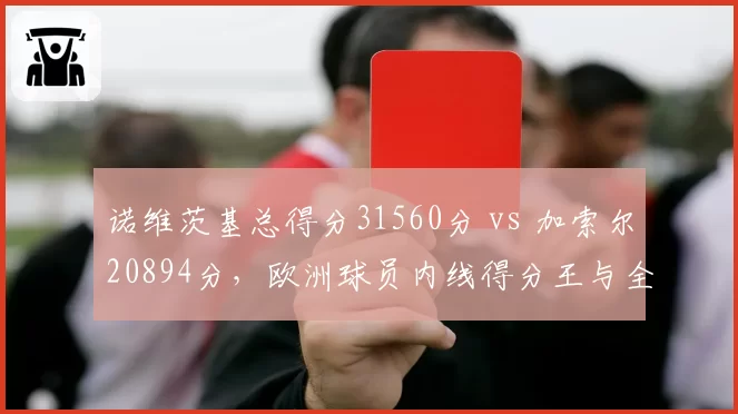诺维茨基总得分31560分 vs 加索尔20894分，欧洲球员内线得分王与全能前锋对比