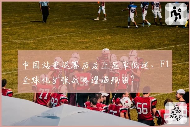 中国站重返赛历后上座率低迷,F1全球化扩张战略遭遇瓶颈?