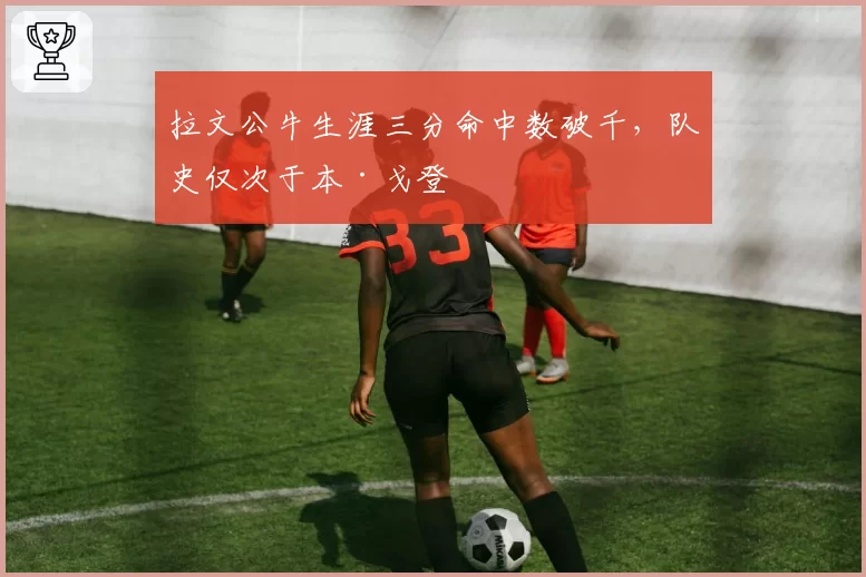 拉文公牛生涯三分命中数破千,队史仅次于本·戈登