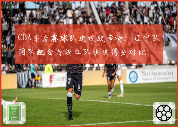 CBA季后赛球队进攻效率榜:辽宁队团队配合与浙江队快攻得分对比