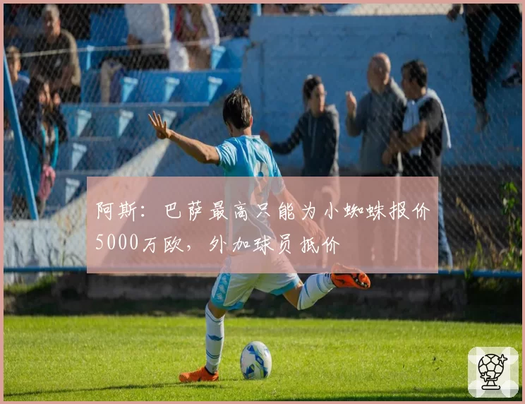 阿斯：巴萨最高只能为小蜘蛛报价5000万欧，外加球员抵价