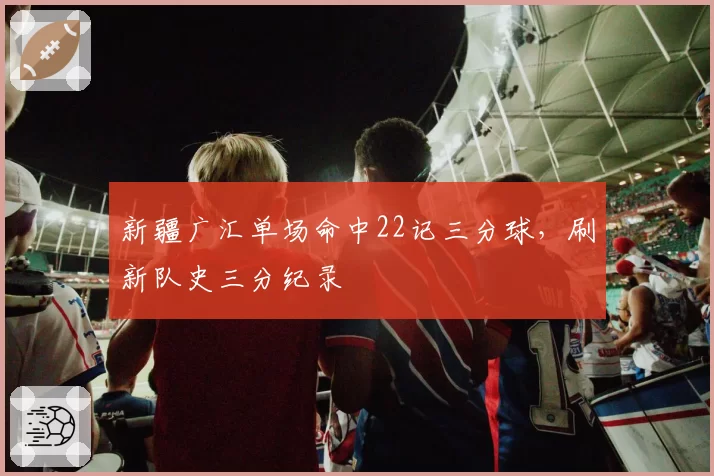 新疆广汇单场命中22记三分球，刷新队史三分纪录